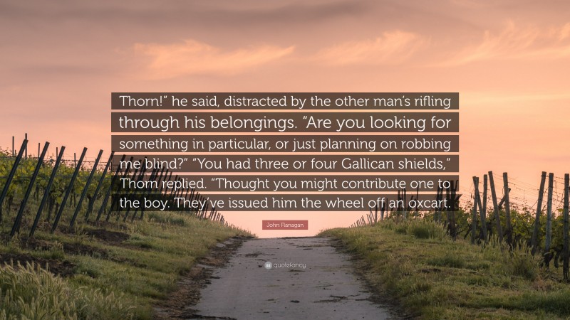 John Flanagan Quote: “Thorn!” he said, distracted by the other man’s rifling through his belongings. “Are you looking for something in particular, or just planning on robbing me blind?” “You had three or four Gallican shields,” Thorn replied. “Thought you might contribute one to the boy. They’ve issued him the wheel off an oxcart.”