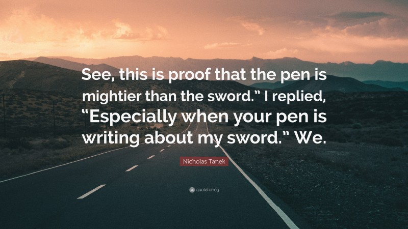 Nicholas Tanek Quote: “See, this is proof that the pen is mightier than the sword.” I replied, “Especially when your pen is writing about my sword.” We.”