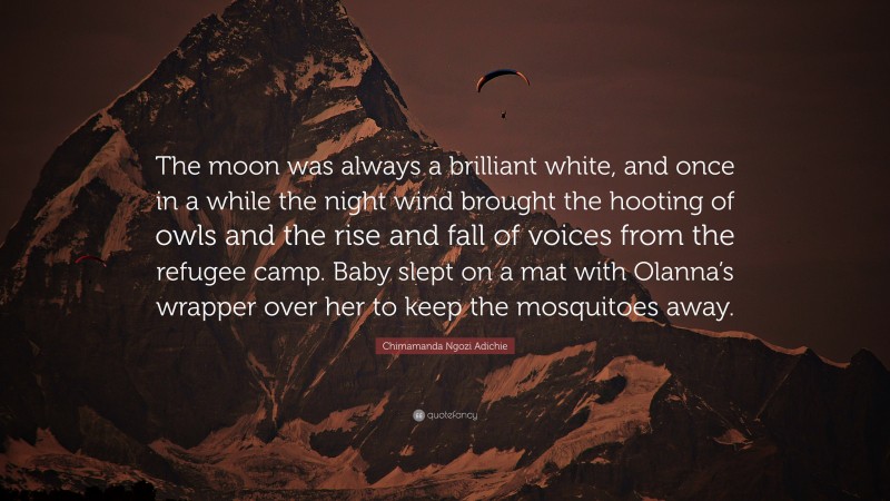 Chimamanda Ngozi Adichie Quote: “The moon was always a brilliant white, and once in a while the night wind brought the hooting of owls and the rise and fall of voices from the refugee camp. Baby slept on a mat with Olanna’s wrapper over her to keep the mosquitoes away.”