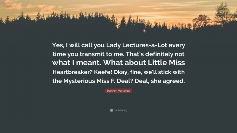 Shannon Messenger Quote: “Yes, I will call you Lady Lectures-a-Lot every time you transmit to me. That’s definitely not what I meant. What about Little Miss Heartbreaker? Keefe! Okay, fine, we’ll stick with the Mysterious Miss F. Deal? Deal, she agreed.”