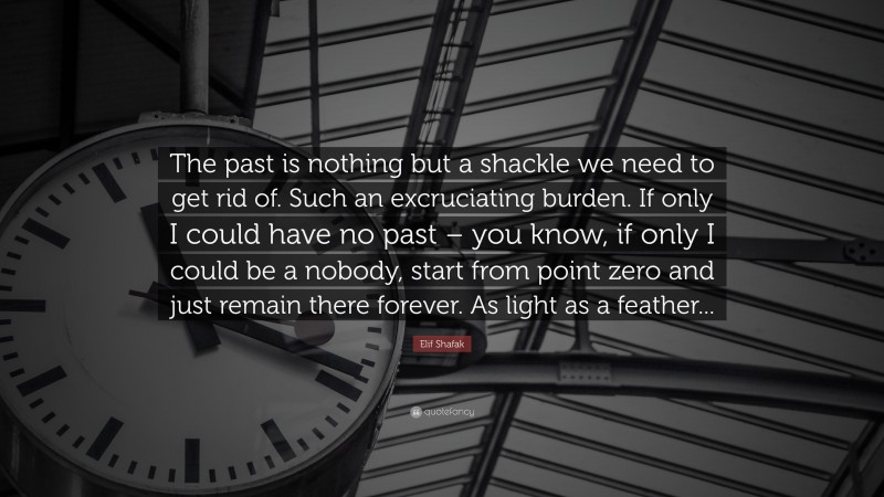 Elif Shafak Quote: “The past is nothing but a shackle we need to get rid of. Such an excruciating burden. If only I could have no past – you know, if only I could be a nobody, start from point zero and just remain there forever. As light as a feather...”
