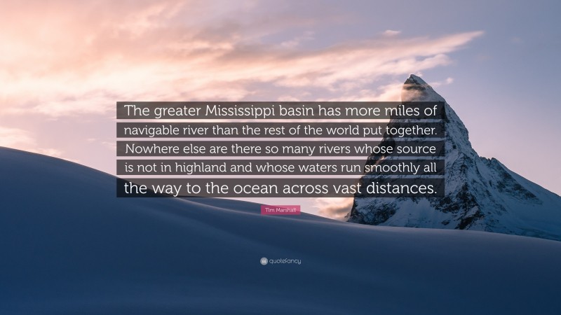 Tim Marshall Quote: “The greater Mississippi basin has more miles of navigable river than the rest of the world put together. Nowhere else are there so many rivers whose source is not in highland and whose waters run smoothly all the way to the ocean across vast distances.”