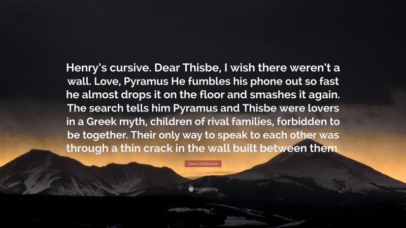 Casey McQuiston Quote: “Henry’s cursive. Dear Thisbe, I wish there weren’t a wall. Love, Pyramus He fumbles his phone out so fast he almost drops it on the floor and smashes it again. The search tells him Pyramus and Thisbe were lovers in a Greek myth, children of rival families, forbidden to be together. Their only way to speak to each other was through a thin crack in the wall built between them.”