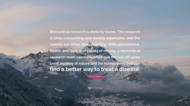Richard Preston Quote: “Biomedical research is done by teams. The research is time-consuming and deeply expensive, and the results are often disappointing. With persistence, talent, and luck, and plenty of money, a biomedical research team can sometimes pull the veil off some small mystery of nature and the human body, and can find a better way to treat a disease.”