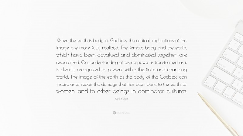 Carol P. Christ Quote: “When the earth is body of Goddess, the radical implications of the image are more fully realized. The female body and the earth, which have been devalued and dominated together, are resacralized. Our understanding of divine power is transformed as it is clearly recognized as present within the finite and changing world. The image of the earth as the body of the Goddess can inspire us to repair the damage that has been done to the earth, to women, and to other beings in dominator cultures.”