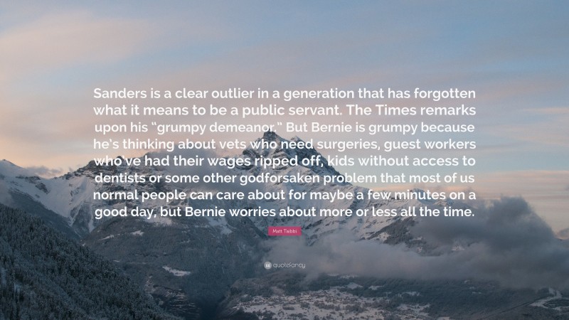 Matt Taibbi Quote: “Sanders is a clear outlier in a generation that has forgotten what it means to be a public servant. The Times remarks upon his “grumpy demeanor.” But Bernie is grumpy because he’s thinking about vets who need surgeries, guest workers who’ve had their wages ripped off, kids without access to dentists or some other godforsaken problem that most of us normal people can care about for maybe a few minutes on a good day, but Bernie worries about more or less all the time.”