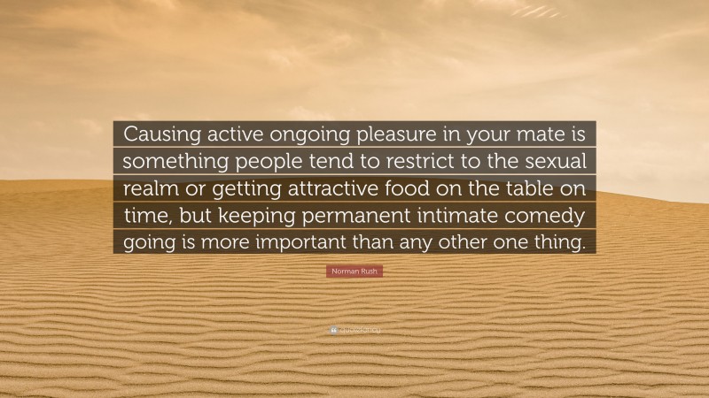 Norman Rush Quote: “Causing active ongoing pleasure in your mate is something people tend to restrict to the sexual realm or getting attractive food on the table on time, but keeping permanent intimate comedy going is more important than any other one thing.”