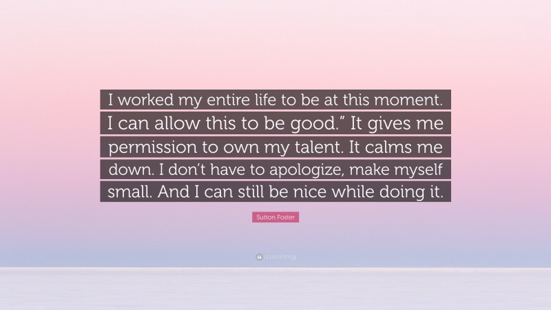 Sutton Foster Quote: “I worked my entire life to be at this moment. I can allow this to be good.” It gives me permission to own my talent. It calms me down. I don’t have to apologize, make myself small. And I can still be nice while doing it.”