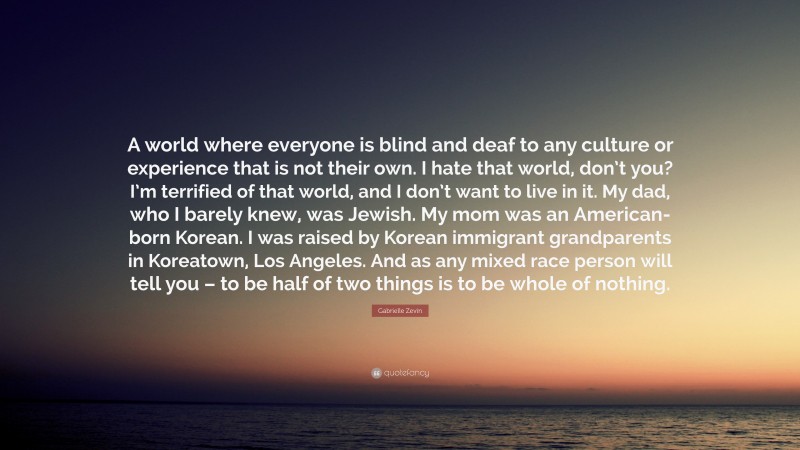 Gabrielle Zevin Quote: “A world where everyone is blind and deaf to any culture or experience that is not their own. I hate that world, don’t you? I’m terrified of that world, and I don’t want to live in it. My dad, who I barely knew, was Jewish. My mom was an American-born Korean. I was raised by Korean immigrant grandparents in Koreatown, Los Angeles. And as any mixed race person will tell you – to be half of two things is to be whole of nothing.”