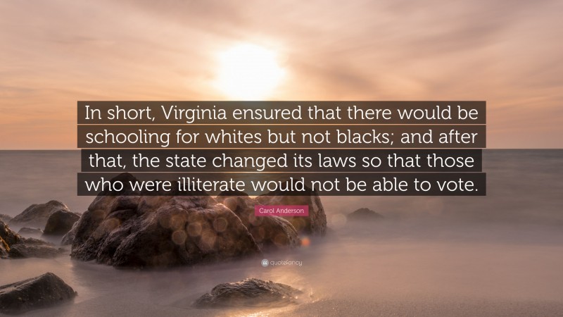 Carol Anderson Quote: “In short, Virginia ensured that there would be schooling for whites but not blacks; and after that, the state changed its laws so that those who were illiterate would not be able to vote.”