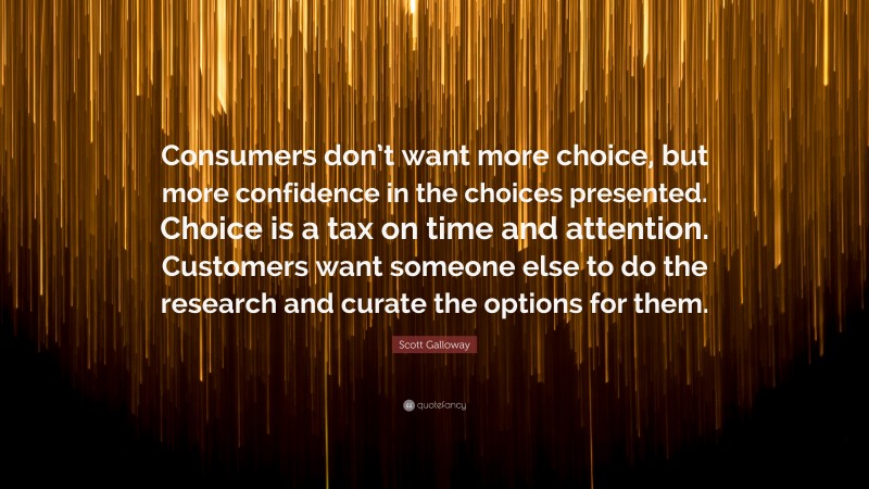 Scott Galloway Quote: “Consumers don’t want more choice, but more confidence in the choices presented. Choice is a tax on time and attention. Customers want someone else to do the research and curate the options for them.”