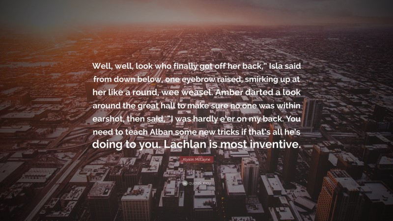 Alyson McLayne Quote: “Well, well, look who finally got off her back,” Isla said from down below, one eyebrow raised, smirking up at her like a round, wee weasel. Amber darted a look around the great hall to make sure no one was within earshot, then said, “I was hardly e’er on my back. You need to teach Alban some new tricks if that’s all he’s doing to you. Lachlan is most inventive.”