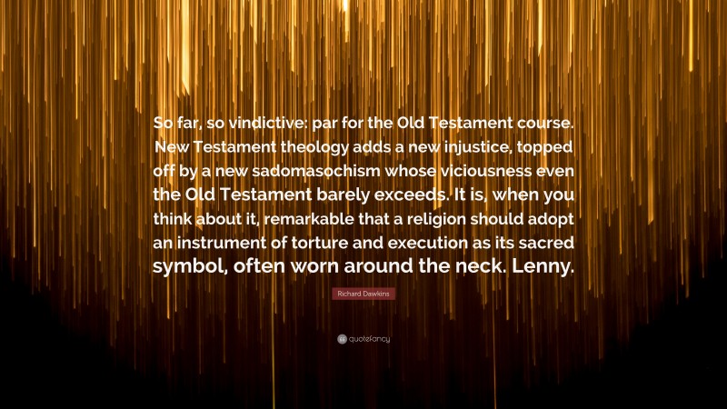 Richard Dawkins Quote: “So far, so vindictive: par for the Old Testament course. New Testament theology adds a new injustice, topped off by a new sadomasochism whose viciousness even the Old Testament barely exceeds. It is, when you think about it, remarkable that a religion should adopt an instrument of torture and execution as its sacred symbol, often worn around the neck. Lenny.”