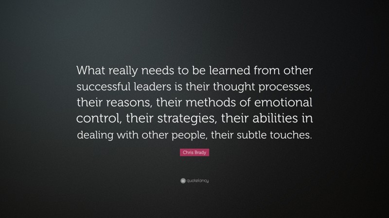 Chris Brady Quote: “What really needs to be learned from other successful leaders is their thought processes, their reasons, their methods of emotional control, their strategies, their abilities in dealing with other people, their subtle touches.”