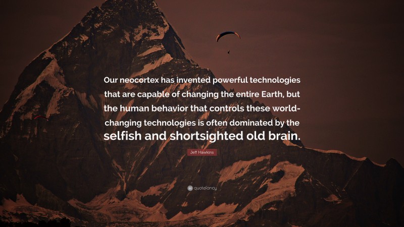 Jeff Hawkins Quote: “Our neocortex has invented powerful technologies that are capable of changing the entire Earth, but the human behavior that controls these world-changing technologies is often dominated by the selfish and shortsighted old brain.”