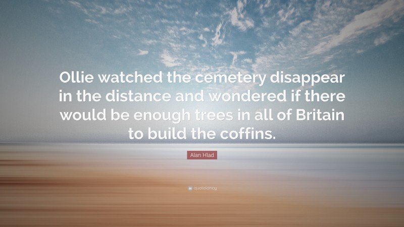 Alan Hlad Quote: “Ollie watched the cemetery disappear in the distance and wondered if there would be enough trees in all of Britain to build the coffins.”