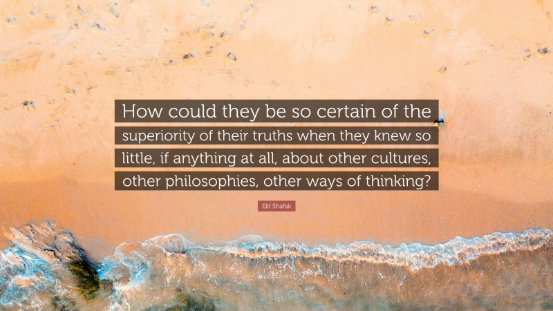 Elif Shafak Quote: “How could they be so certain of the superiority of their truths when they knew so little, if anything at all, about other cultures, other philosophies, other ways of thinking?”