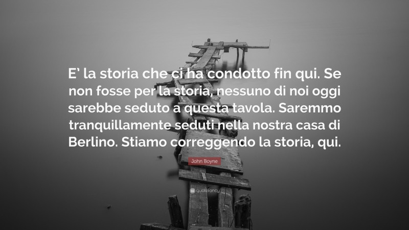 John Boyne Quote: “E’ la storia che ci ha condotto fin qui. Se non fosse per la storia, nessuno di noi oggi sarebbe seduto a questa tavola. Saremmo tranquillamente seduti nella nostra casa di Berlino. Stiamo correggendo la storia, qui.”