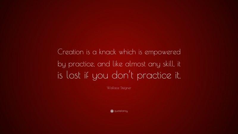 Wallace Stegner Quote: “Creation is a knack which is empowered by practice, and like almost any skill, it is lost if you don’t practice it.”