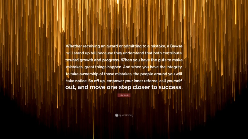 Lilly Singh Quote: “Whether receiving an award or admitting to a mistake, a Bawse will stand up tall because they understand that both contribute toward growth and progress. When you have the guts to make mistakes, great things happen. And when you have the integrity to take ownership of those mistakes, the people around you will take notice. So eff up, empower your inner referee, call yourself out, and move one step closer to success.”