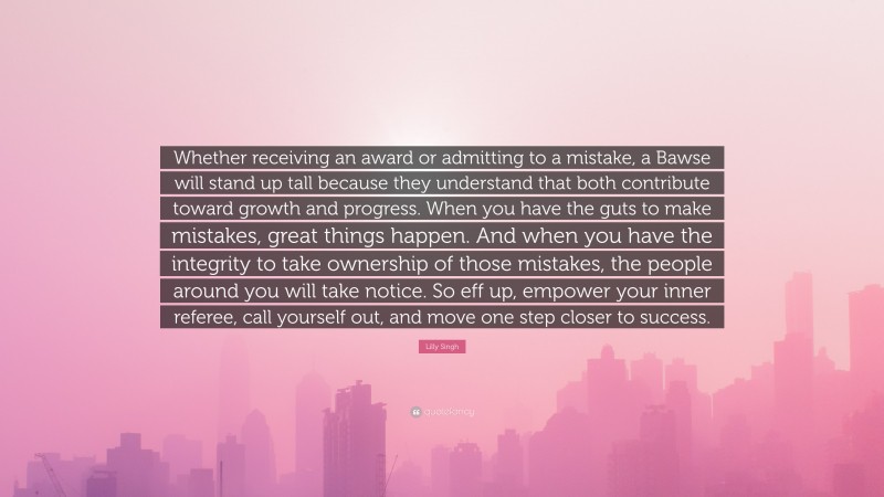 Lilly Singh Quote: “Whether receiving an award or admitting to a mistake, a Bawse will stand up tall because they understand that both contribute toward growth and progress. When you have the guts to make mistakes, great things happen. And when you have the integrity to take ownership of those mistakes, the people around you will take notice. So eff up, empower your inner referee, call yourself out, and move one step closer to success.”