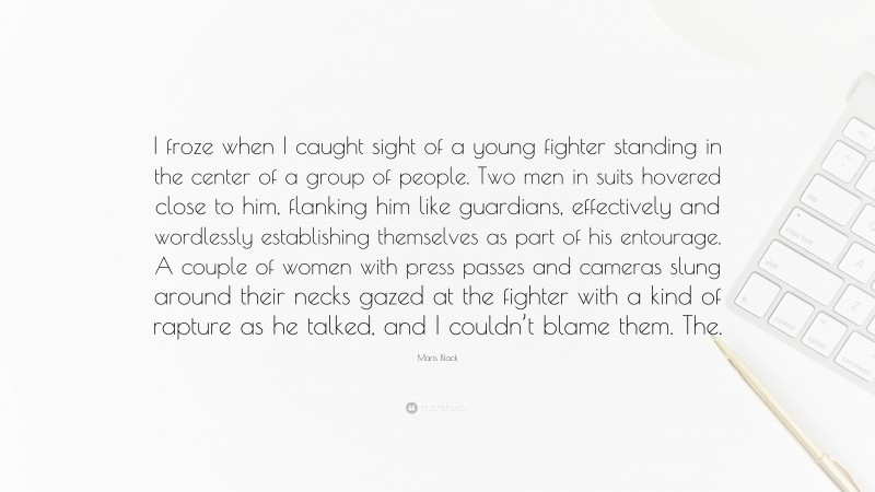 Maris Black Quote: “I froze when I caught sight of a young fighter standing in the center of a group of people. Two men in suits hovered close to him, flanking him like guardians, effectively and wordlessly establishing themselves as part of his entourage. A couple of women with press passes and cameras slung around their necks gazed at the fighter with a kind of rapture as he talked, and I couldn’t blame them. The.”