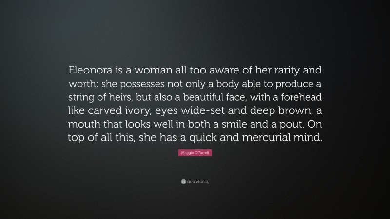 Maggie O'Farrell Quote: “Eleonora is a woman all too aware of her rarity and worth: she possesses not only a body able to produce a string of heirs, but also a beautiful face, with a forehead like carved ivory, eyes wide-set and deep brown, a mouth that looks well in both a smile and a pout. On top of all this, she has a quick and mercurial mind.”