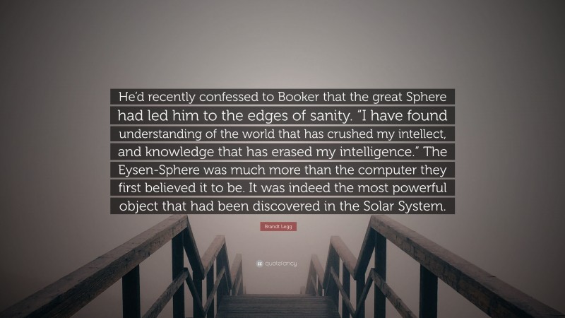 Brandt Legg Quote: “He’d recently confessed to Booker that the great Sphere had led him to the edges of sanity. “I have found understanding of the world that has crushed my intellect, and knowledge that has erased my intelligence.” The Eysen-Sphere was much more than the computer they first believed it to be. It was indeed the most powerful object that had been discovered in the Solar System.”