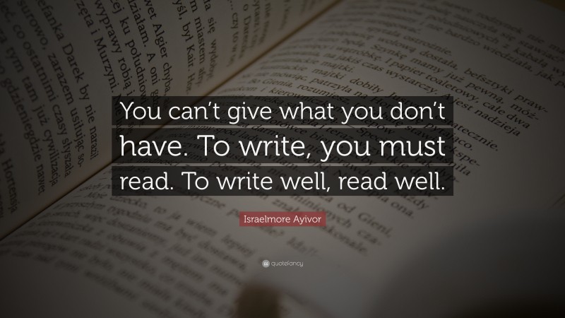 Israelmore Ayivor Quote: “You can’t give what you don’t have. To write, you must read. To write well, read well.”