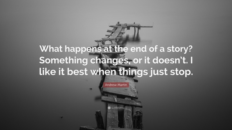 Andrew Martin Quote: “What happens at the end of a story? Something changes, or it doesn’t. I like it best when things just stop.”