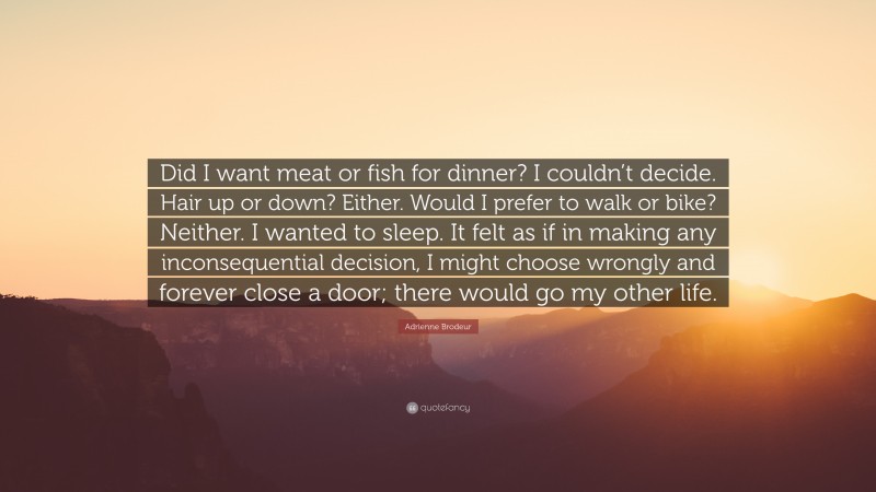 Adrienne Brodeur Quote: “Did I want meat or fish for dinner? I couldn’t decide. Hair up or down? Either. Would I prefer to walk or bike? Neither. I wanted to sleep. It felt as if in making any inconsequential decision, I might choose wrongly and forever close a door; there would go my other life.”