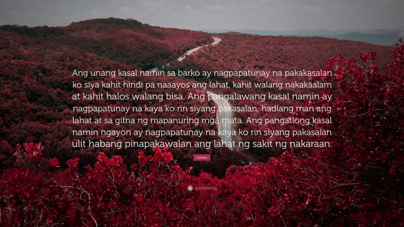 Jonaxx Quote: “Ang unang kasal namin sa barko ay nagpapatunay na pakakasalan ko siya kahit hindi pa naaayos ang lahat, kahit walang nakakaalam at kahit halos walang bisa. Ang pangalawang kasal namin ay nagpapatunay na kaya ko rin siyang pakasalan, hadlang man ang lahat at sa gitna ng mapanuring mga mata. Ang pangatlong kasal namin ngayon ay nagpapatunay na kaya ko rin siyang pakasalan ulit habang pinapakawalan ang lahat ng sakit ng nakaraan.”