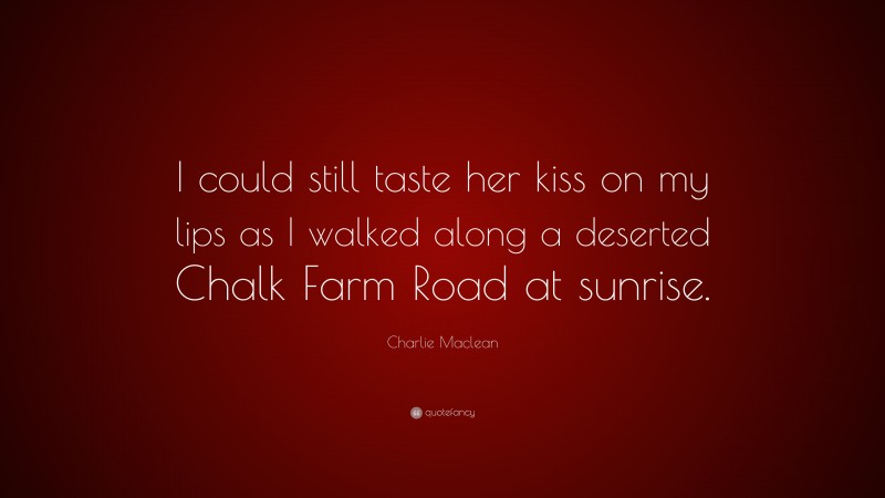 Charlie Maclean Quote: “I could still taste her kiss on my lips as I walked along a deserted Chalk Farm Road at sunrise.”