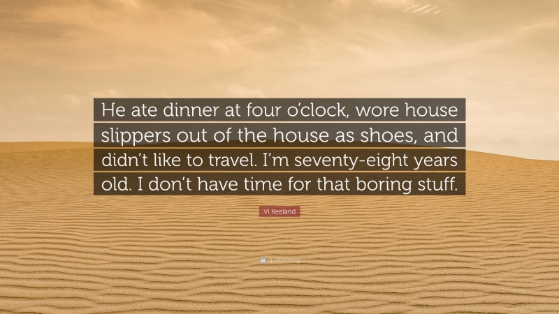 Vi Keeland Quote: “He ate dinner at four o’clock, wore house slippers out of the house as shoes, and didn’t like to travel. I’m seventy-eight years old. I don’t have time for that boring stuff.”