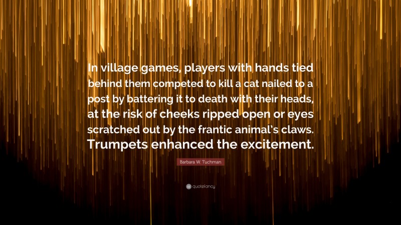 Barbara W. Tuchman Quote: “In village games, players with hands tied behind them competed to kill a cat nailed to a post by battering it to death with their heads, at the risk of cheeks ripped open or eyes scratched out by the frantic animal’s claws. Trumpets enhanced the excitement.”