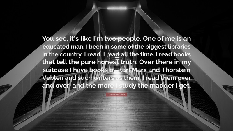 Carson McCullers Quote: “You see, it’s like I’m two people. One of me is an educated man. I been in some of the biggest libraries in the country. I read. I read all the time. I read books that tell the pure honest truth. Over there in my suitcase I have books by Karl Marx and Thorstein Veblen and such writers as them. I read them over and over, and the more I study the madder I get.”