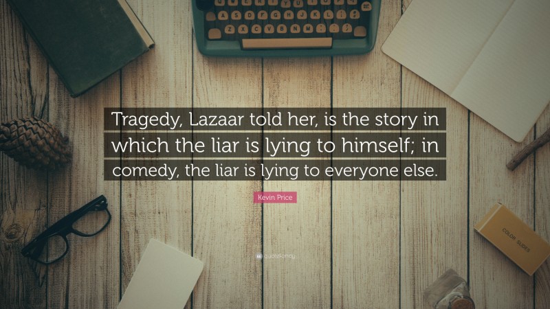 Kevin Price Quote: “Tragedy, Lazaar told her, is the story in which the liar is lying to himself; in comedy, the liar is lying to everyone else.”