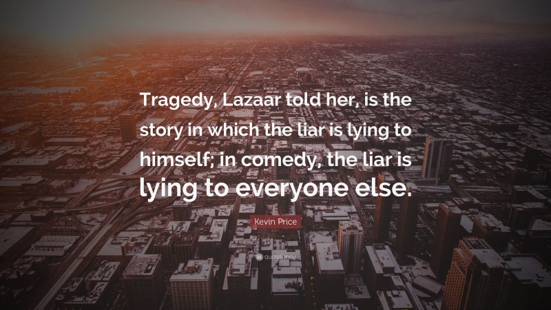 Kevin Price Quote: “Tragedy, Lazaar told her, is the story in which the liar is lying to himself; in comedy, the liar is lying to everyone else.”