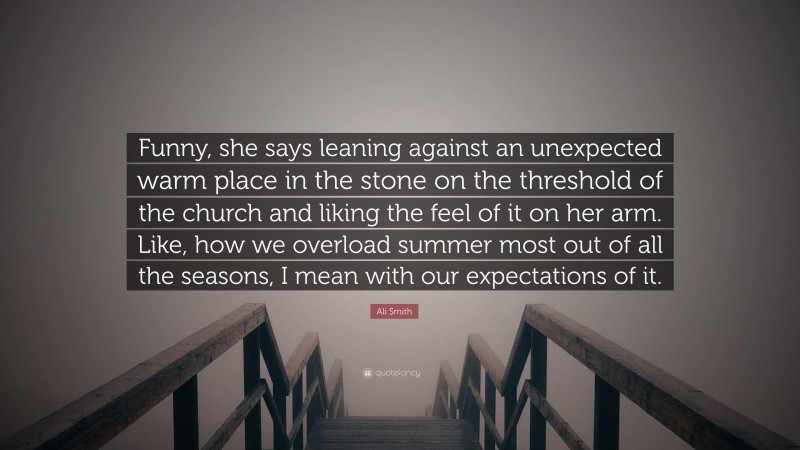 Ali Smith Quote: “Funny, she says leaning against an unexpected warm place in the stone on the threshold of the church and liking the feel of it on her arm. Like, how we overload summer most out of all the seasons, I mean with our expectations of it.”