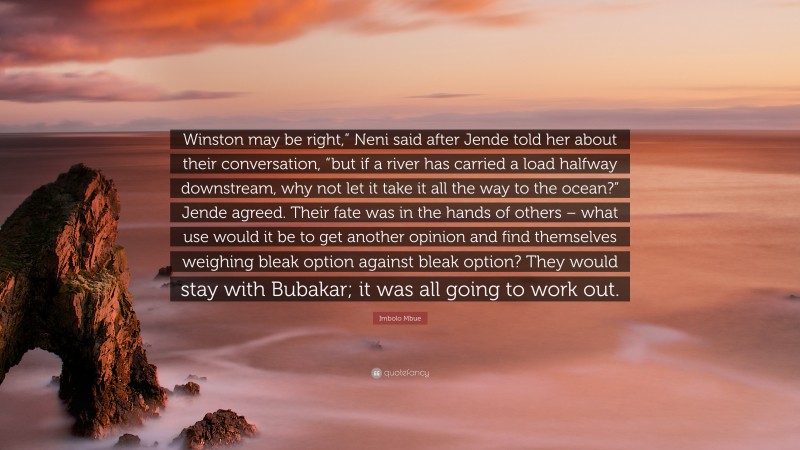 Imbolo Mbue Quote: “Winston may be right,” Neni said after Jende told her about their conversation, “but if a river has carried a load halfway downstream, why not let it take it all the way to the ocean?” Jende agreed. Their fate was in the hands of others – what use would it be to get another opinion and find themselves weighing bleak option against bleak option? They would stay with Bubakar; it was all going to work out.”