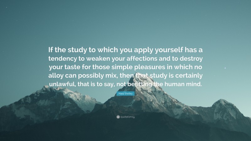 Mary Shelley Quote: “If the study to which you apply yourself has a tendency to weaken your affections and to destroy your taste for those simple pleasures in which no alloy can possibly mix, then that study is certainly unlawful, that is to say, not befitting the human mind.”