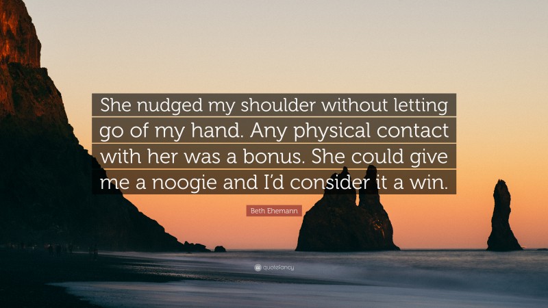 Beth Ehemann Quote: “She nudged my shoulder without letting go of my hand. Any physical contact with her was a bonus. She could give me a noogie and I’d consider it a win.”