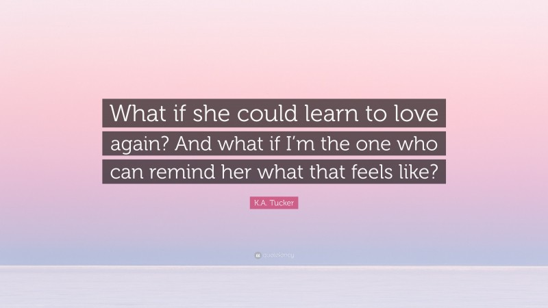 K.A. Tucker Quote: “What if she could learn to love again? And what if I’m the one who can remind her what that feels like?”