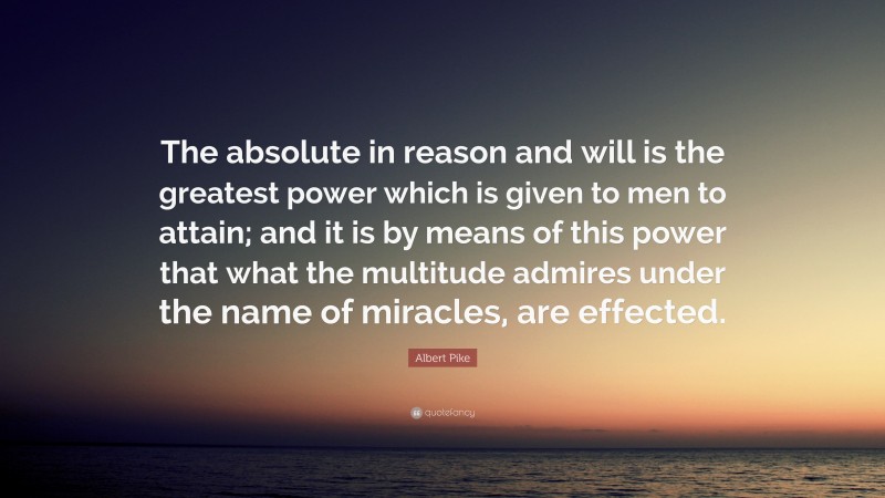 Albert Pike Quote: “The absolute in reason and will is the greatest power which is given to men to attain; and it is by means of this power that what the multitude admires under the name of miracles, are effected.”