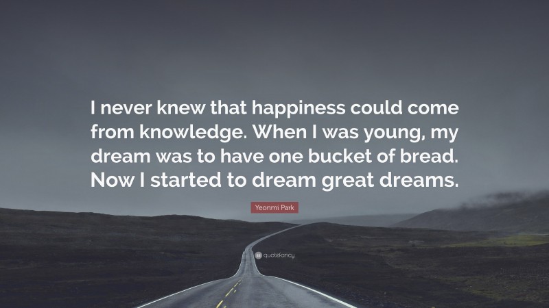 Yeonmi Park Quote: “I never knew that happiness could come from knowledge. When I was young, my dream was to have one bucket of bread. Now I started to dream great dreams.”