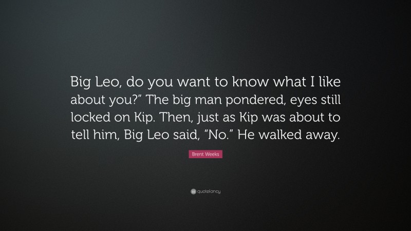 Brent Weeks Quote: “Big Leo, do you want to know what I like about you?” The big man pondered, eyes still locked on Kip. Then, just as Kip was about to tell him, Big Leo said, “No.” He walked away.”