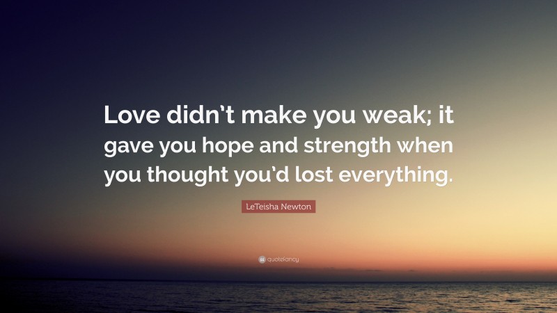 LeTeisha Newton Quote: “Love didn’t make you weak; it gave you hope and strength when you thought you’d lost everything.”