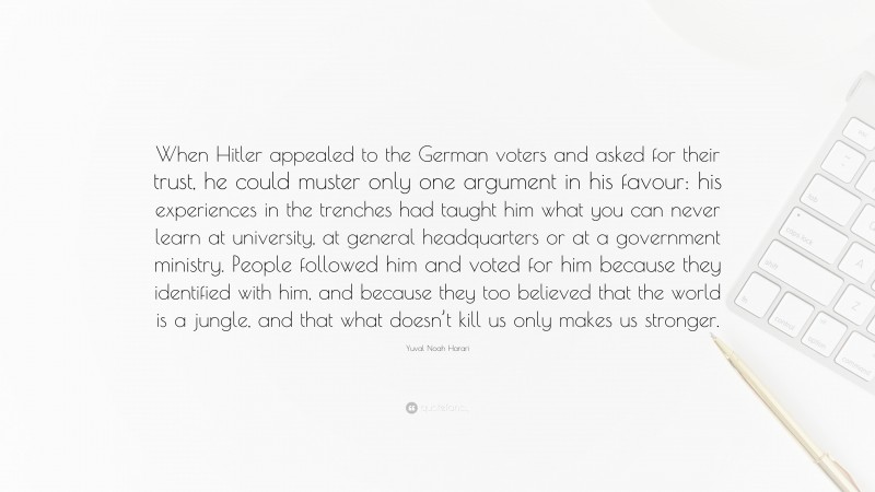 Yuval Noah Harari Quote: “When Hitler appealed to the German voters and asked for their trust, he could muster only one argument in his favour: his experiences in the trenches had taught him what you can never learn at university, at general headquarters or at a government ministry. People followed him and voted for him because they identified with him, and because they too believed that the world is a jungle, and that what doesn’t kill us only makes us stronger.”