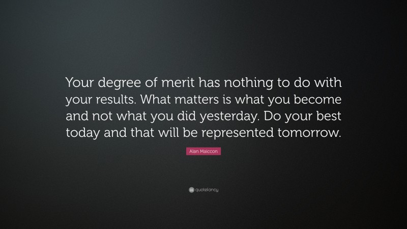Alan Maiccon Quote: “Your degree of merit has nothing to do with your results. What matters is what you become and not what you did yesterday. Do your best today and that will be represented tomorrow.”