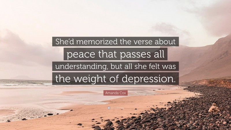 Amanda Cox Quote: “She’d memorized the verse about peace that passes all understanding, but all she felt was the weight of depression.”